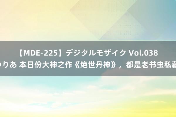 【MDE-225】デジタルモザイク Vol.038 ゆりあ 本日份大神之作《绝世丹神》，都是老书虫私藏！