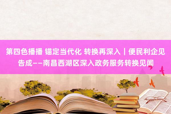 第四色播播 锚定当代化 转换再深入｜便民利企见告成——南昌西湖区深入政务服务转换见闻