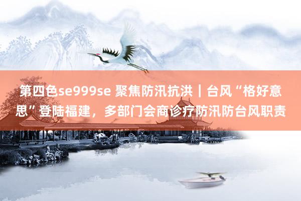 第四色se999se 聚焦防汛抗洪｜台风“格好意思”登陆福建，多部门会商诊疗防汛防台风职责