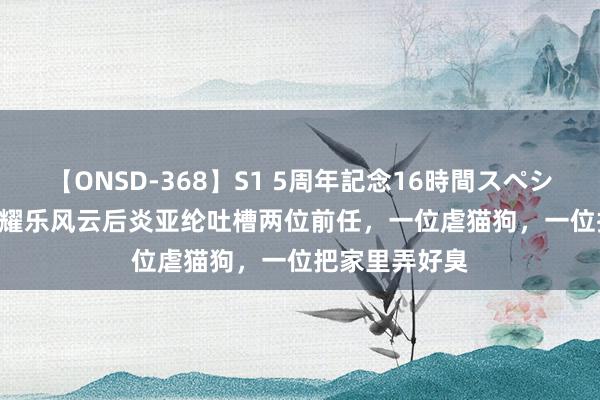 【ONSD-368】S1 5周年記念16時間スペシャル WHITE 耀乐风云后炎亚纶吐槽两位前任，一位虐猫狗，一位把家里弄好臭