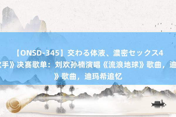 【ONSD-345】交わる体液、濃密セックス4時間 《歌手》决赛歌单：刘欢孙楠演唱《流浪地球》歌曲，迪玛希追忆