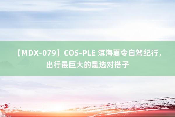 【MDX-079】COS-PLE 洱海夏令自驾纪行，出行最巨大的是选对搭子