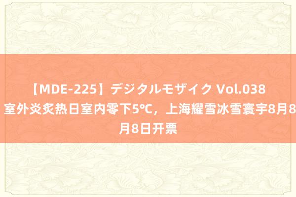 【MDE-225】デジタルモザイク Vol.038 ゆりあ 室外炎炙热日室内零下5℃，上海耀雪冰雪寰宇8月8日开票