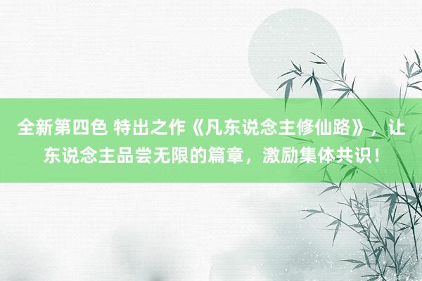 全新第四色 特出之作《凡东说念主修仙路》，让东说念主品尝无限的篇章，激励集体共识！