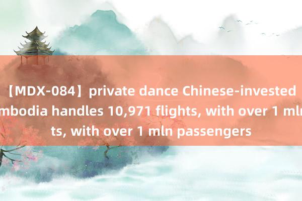 【MDX-084】private dance Chinese-invested airport in Cambodia handles 10,971 flights, with over 1 mln passengers