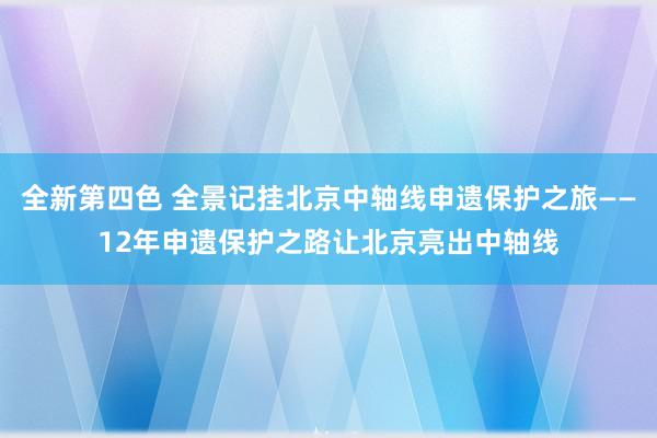 全新第四色 全景记挂北京中轴线申遗保护之旅——12年申遗保护之路让北京亮出中轴线