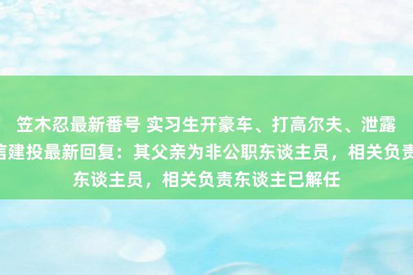 笠木忍最新番号 实习生开豪车、打高尔夫、泄露IPO材料！中信建投最新回复：其父亲为非公职东谈主员，相关负责东谈主已解任