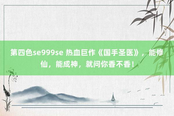 第四色se999se 热血巨作《国手圣医》，能修仙，能成神，就问你香不香！