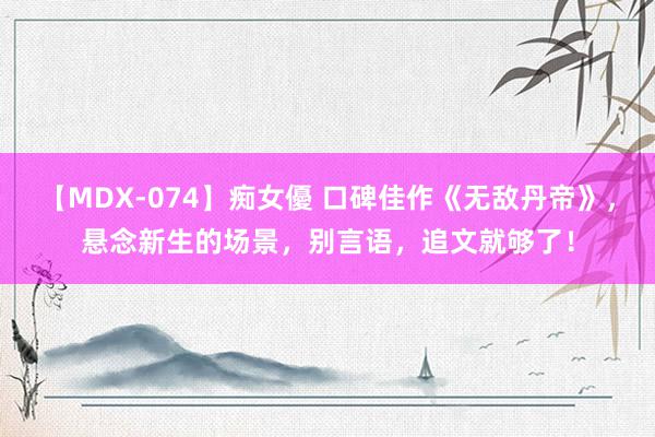 【MDX-074】痴女優 口碑佳作《无敌丹帝》，悬念新生的场景，别言语，追文就够了！