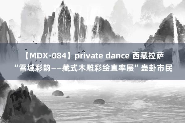 【MDX-084】private dance 西藏拉萨“雪域彩韵——藏式木雕彩绘直率展”蛊卦市民