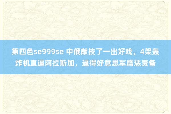 第四色se999se 中俄献技了一出好戏，4架轰炸机直逼阿拉斯加，逼得好意思军膺惩责备