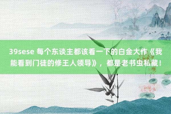 39sese 每个东谈主都该看一下的白金大作《我能看到门徒的修王人领导》，都是老书虫私藏！