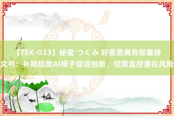 【TEK-033】秘蜜 つぐみ 好意思商务部重磅文书：补助绽放AI模子促进创新，但需监控潜在风险