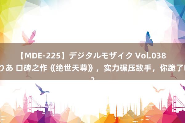 【MDE-225】デジタルモザイク Vol.038 ゆりあ 口碑之作《绝世天尊》，实力碾压敌手，你跪了吗？