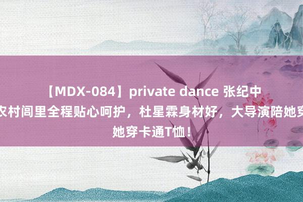 【MDX-084】private dance 张纪中带娇妻回农村闾里全程贴心呵护，杜星霖身材好，大导演陪她穿卡通T恤！