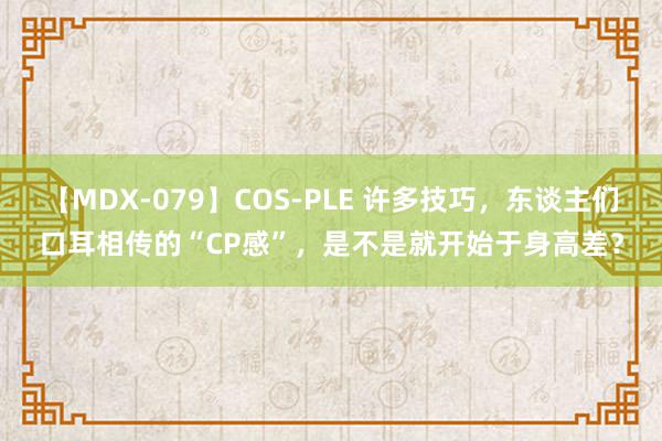 【MDX-079】COS-PLE 许多技巧，东谈主们口耳相传的“CP感”，是不是就开始于身高差？