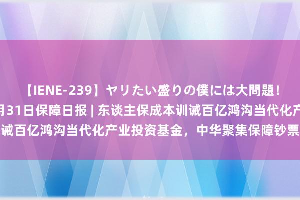 【IENE-239】ヤリたい盛りの僕には大問題！裸族ばかりの女子寮 7月31日保障日报 | 东谈主保成本训诫百亿鸿沟当代化产业投资基金，中华聚集保障钞票称号已登记