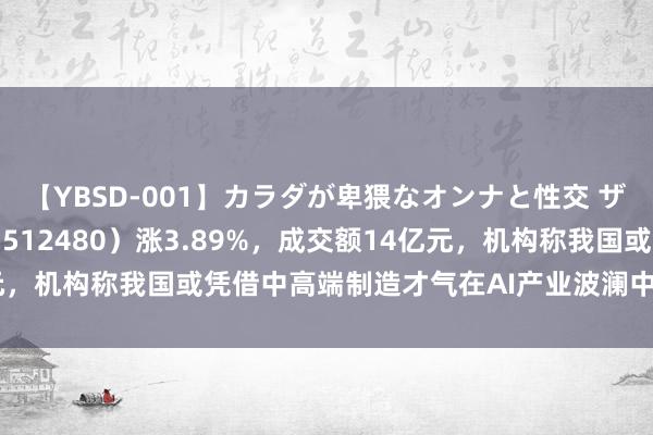 【YBSD-001】カラダが卑猥なオンナと性交 ザ★ベスト 半导体ETF（512480）涨3.89%，成交额14亿元，机构称我国或凭借中高端制造才气在AI产业波澜中享受第二波红利