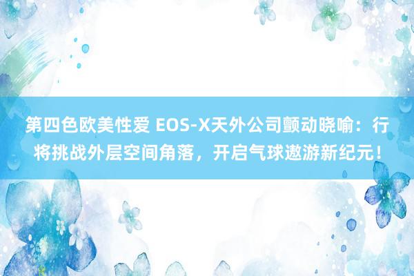 第四色欧美性爱 EOS-X天外公司颤动晓喻：行将挑战外层空间角落，开启气球遨游新纪元！