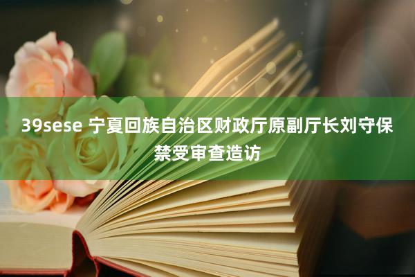 39sese 宁夏回族自治区财政厅原副厅长刘守保禁受审查造访