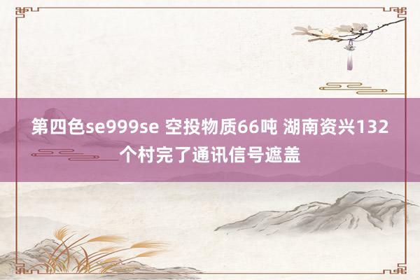 第四色se999se 空投物质66吨 湖南资兴132个村完了通讯信号遮盖