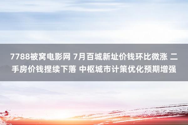 7788被窝电影网 7月百城新址价钱环比微涨 二手房价钱捏续下落 中枢城市计策优化预期增强