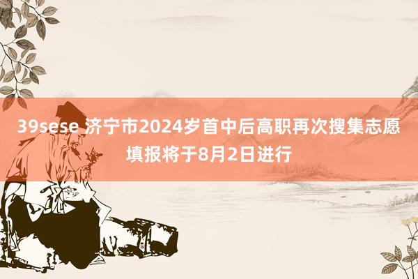 39sese 济宁市2024岁首中后高职再次搜集志愿填报将于8月2日进行