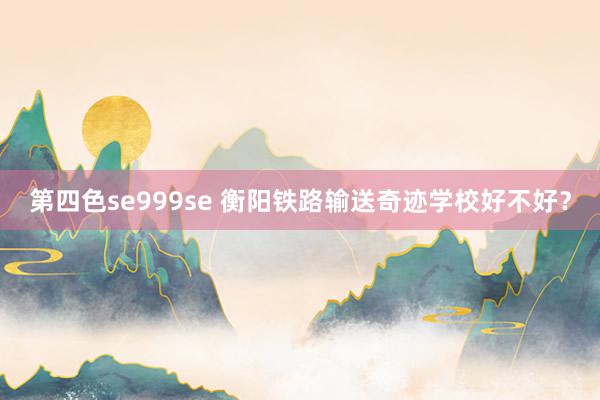 第四色se999se 衡阳铁路输送奇迹学校好不好？