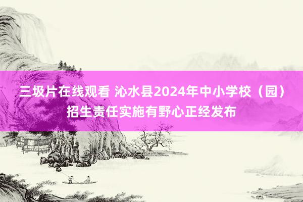 三圾片在线观看 沁水县2024年中小学校（园）招生责任实施有野心正经发布