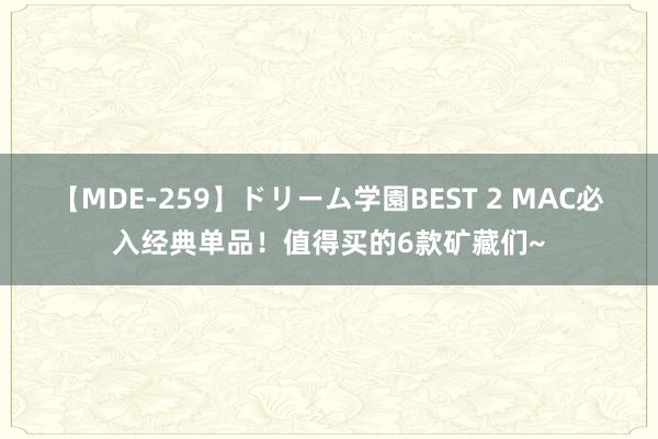 【MDE-259】ドリーム学園BEST 2 MAC必入经典单品！值得买的6款矿藏们~