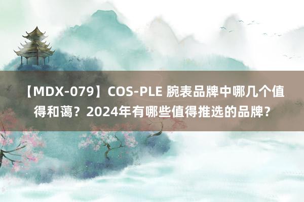 【MDX-079】COS-PLE 腕表品牌中哪几个值得和蔼？2024年有哪些值得推选的品牌？