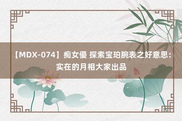 【MDX-074】痴女優 探索宝珀腕表之好意思：实在的月相大家出品