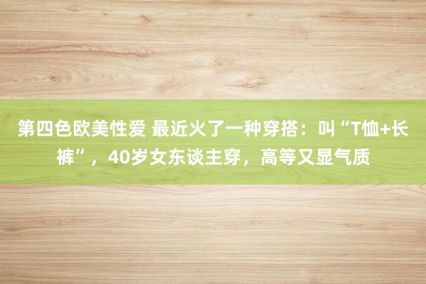 第四色欧美性爱 最近火了一种穿搭：叫“T恤+长裤”，40岁女东谈主穿，高等又显气质