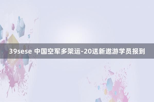 39sese 中国空军多架运-20送新遨游学员报到