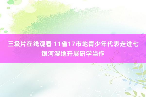 三圾片在线观看 11省17市地青少年代表走进七银河湿地开展研学当作