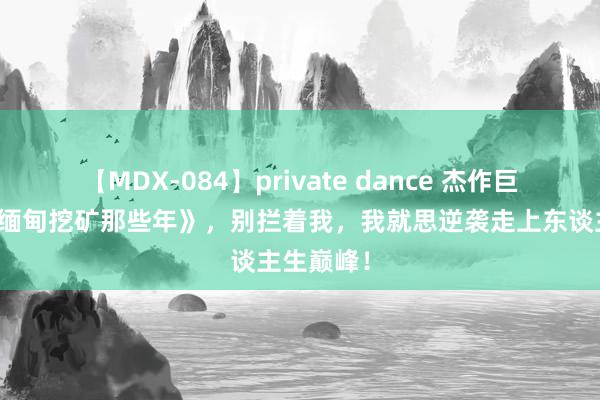 【MDX-084】private dance 杰作巨作《我在缅甸挖矿那些年》，别拦着我，我就思逆袭走上东谈主生巅峰！