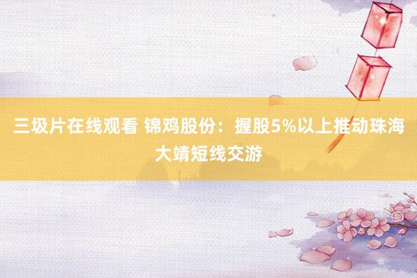 三圾片在线观看 锦鸡股份：握股5%以上推动珠海大靖短线交游