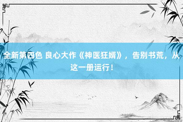 全新第四色 良心大作《神医狂婿》，告别书荒，从这一册运行！