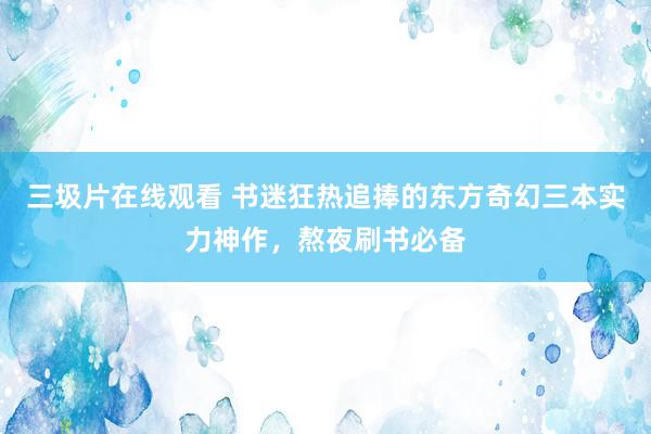 三圾片在线观看 书迷狂热追捧的东方奇幻三本实力神作，熬夜刷书必备