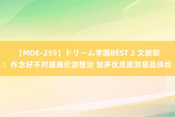 【MDE-259】ドリーム学園BEST 2 文旅部：作念好不对理廉价游整治 加多优质旅游居品供给