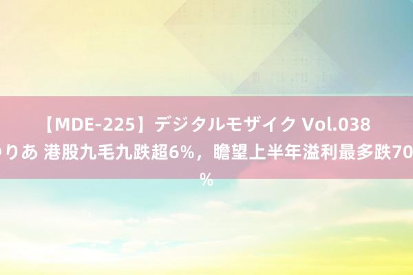 【MDE-225】デジタルモザイク Vol.038 ゆりあ 港股九毛九跌超6%，瞻望上半年溢利最多跌70%