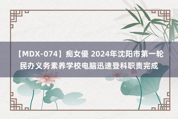 【MDX-074】痴女優 2024年沈阳市第一轮民办义务素养学校电脑迅速登科职责完成