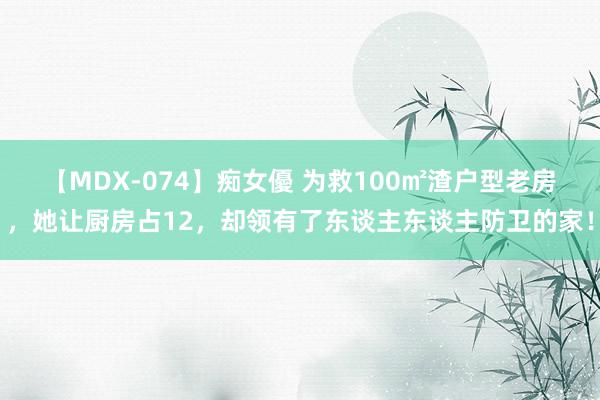 【MDX-074】痴女優 为救100㎡渣户型老房，她让厨房占12，却领有了东谈主东谈主防卫的家！