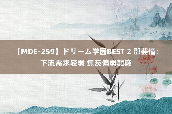 【MDE-259】ドリーム学園BEST 2 邵荟憧：下流需求较弱 焦炭偏弱颠簸