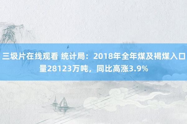 三圾片在线观看 统计局：2018年全年煤及褐煤入口量28123万吨，同比高涨3.9%