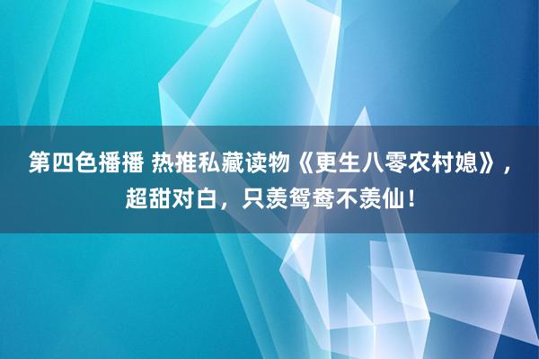 第四色播播 热推私藏读物《更生八零农村媳》，超甜对白，只羡鸳鸯不羡仙！