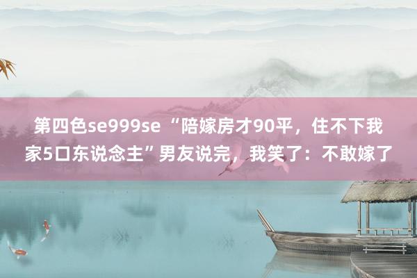 第四色se999se “陪嫁房才90平，住不下我家5口东说念主”男友说完，我笑了：不敢嫁了