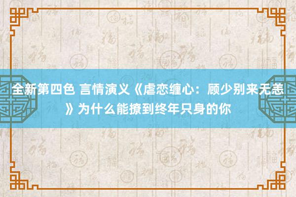 全新第四色 言情演义《虐恋缠心：顾少别来无恙》为什么能撩到终年只身的你