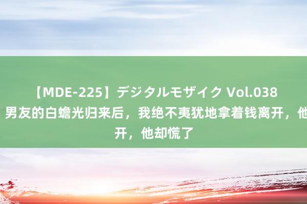 【MDE-225】デジタルモザイク Vol.038 ゆりあ 男友的白蟾光归来后，我绝不夷犹地拿着钱离开，他却慌了