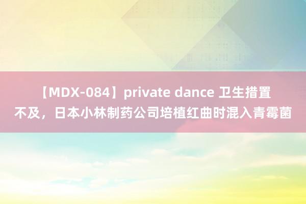 【MDX-084】private dance 卫生措置不及，日本小林制药公司培植红曲时混入青霉菌